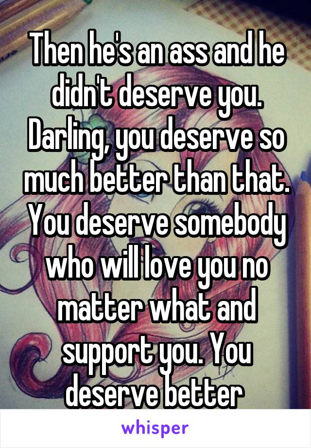 Then he's an ass and he didn't deserve you. Darling, you deserve so much better than that. You deserve somebody who will love you no matter what and support you. You deserve better 