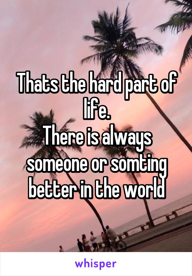 Thats the hard part of life.
There is always someone or somting better in the world