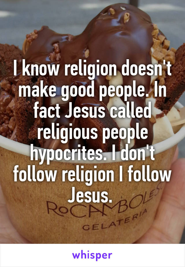 I know religion doesn't make good people. In fact Jesus called religious people hypocrites. I don't follow religion I follow Jesus. 