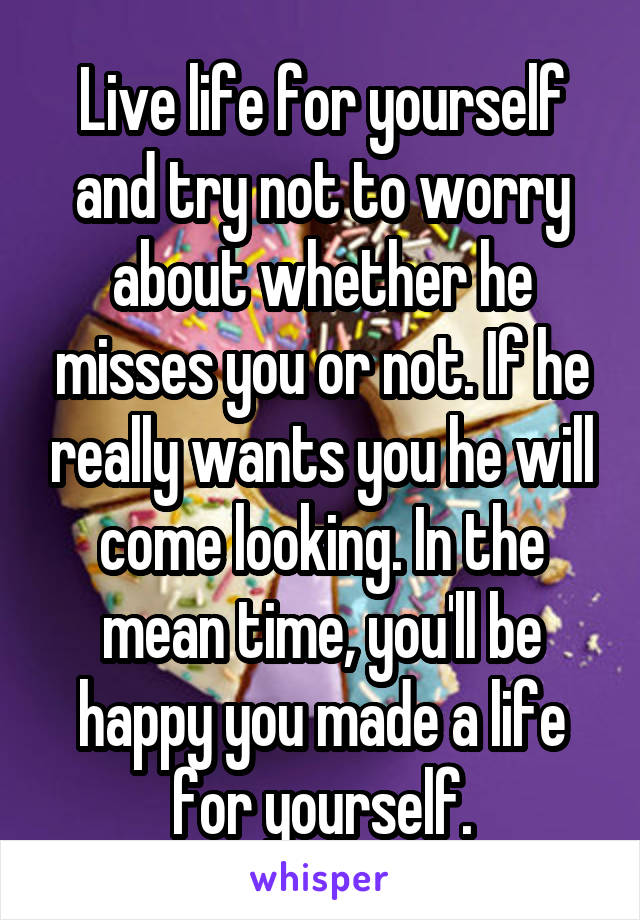 Live life for yourself and try not to worry about whether he misses you or not. If he really wants you he will come looking. In the mean time, you'll be happy you made a life for yourself.