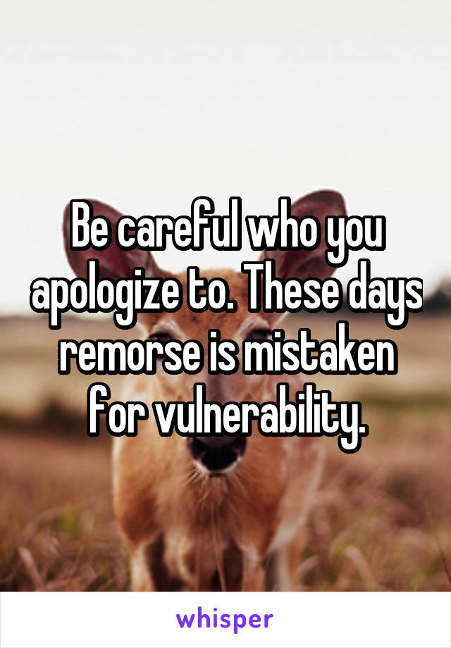 Be careful who you apologize to. These days remorse is mistaken for vulnerability.
