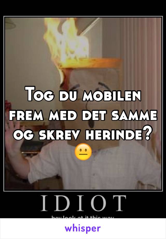 Tog du mobilen frem med det samme og skrev herinde? 😐