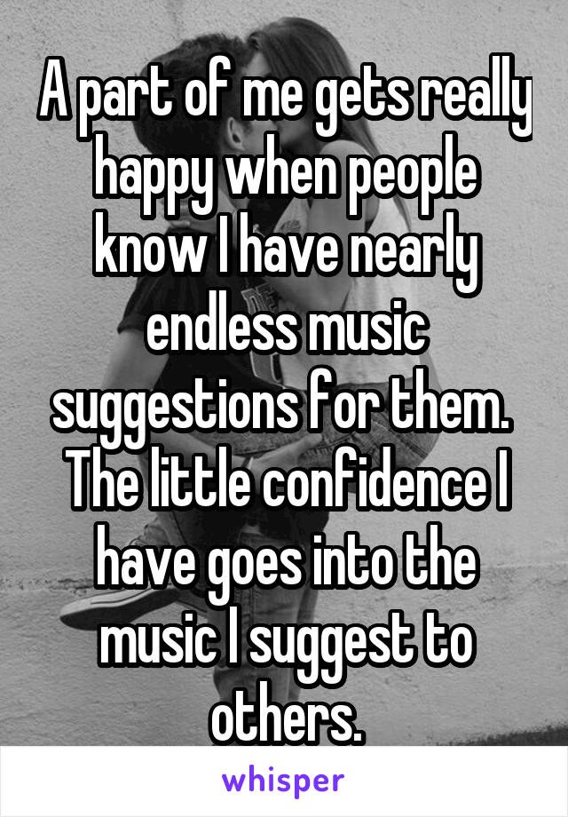 A part of me gets really happy when people know I have nearly endless music suggestions for them. 
The little confidence I have goes into the music I suggest to others.