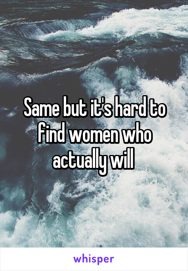 Same but it's hard to find women who actually will 