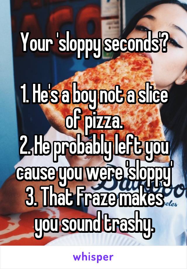 Your 'sloppy seconds'?

1. He's a boy not a slice of pizza.
2. He probably left you cause you were 'sloppy'
3. That Fraze makes you sound trashy.