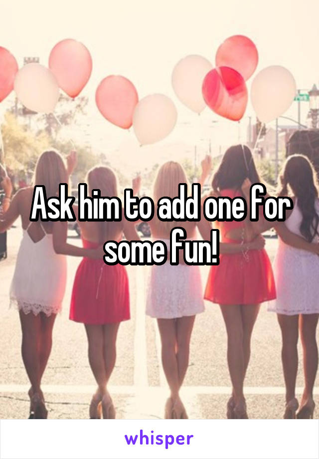 Ask him to add one for some fun!