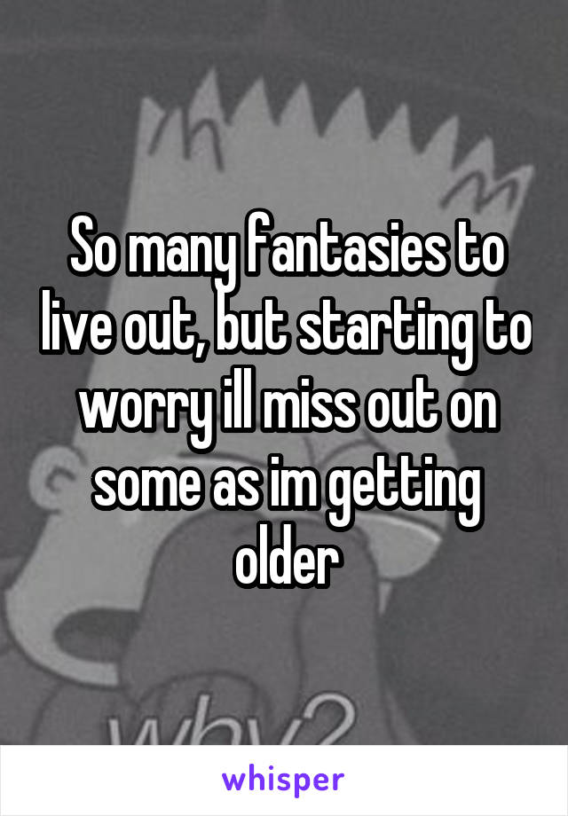 So many fantasies to live out, but starting to worry ill miss out on some as im getting older