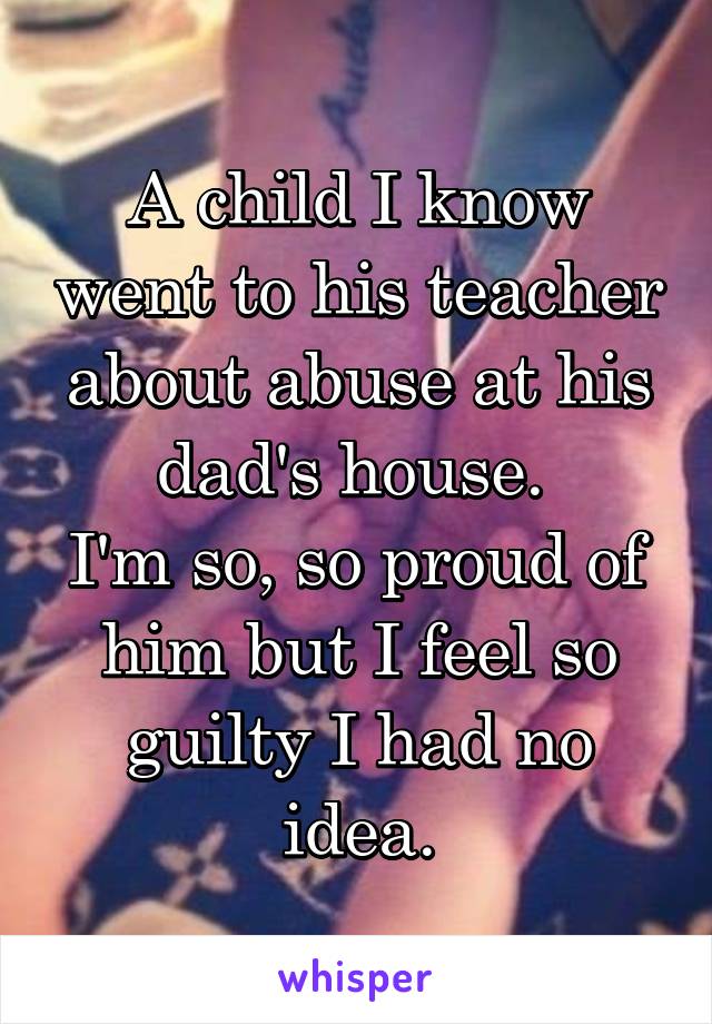 A child I know went to his teacher about abuse at his dad's house. 
I'm so, so proud of him but I feel so guilty I had no idea.