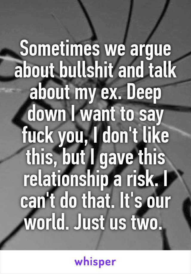 Sometimes we argue about bullshit and talk about my ex. Deep down I want to say fuck you, I don't like this, but I gave this relationship a risk. I can't do that. It's our world. Just us two. 