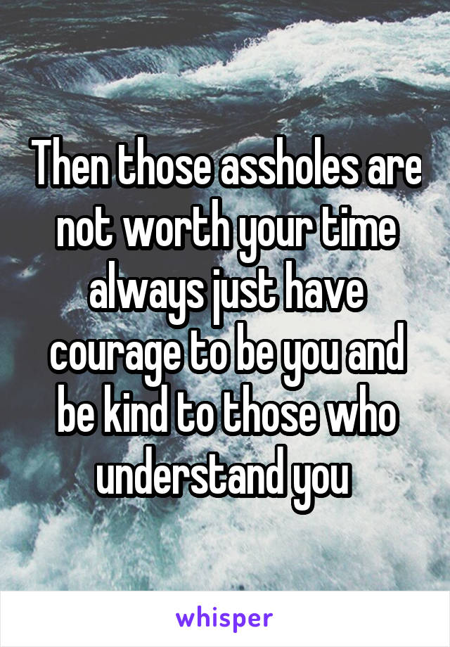 Then those assholes are not worth your time always just have courage to be you and be kind to those who understand you 