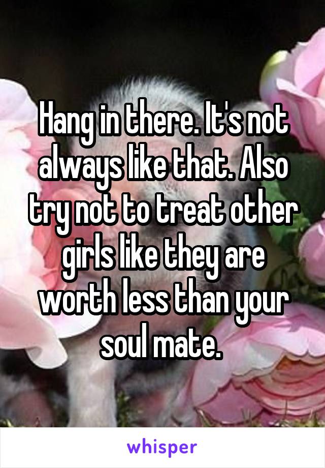 Hang in there. It's not always like that. Also try not to treat other girls like they are worth less than your soul mate. 