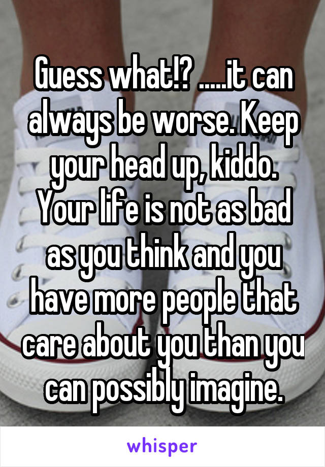 Guess what!? .....it can always be worse. Keep your head up, kiddo. Your life is not as bad as you think and you have more people that care about you than you can possibly imagine.