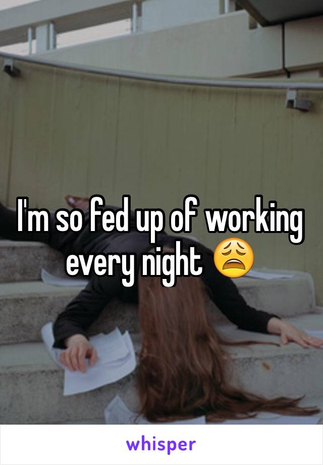 I'm so fed up of working every night 😩