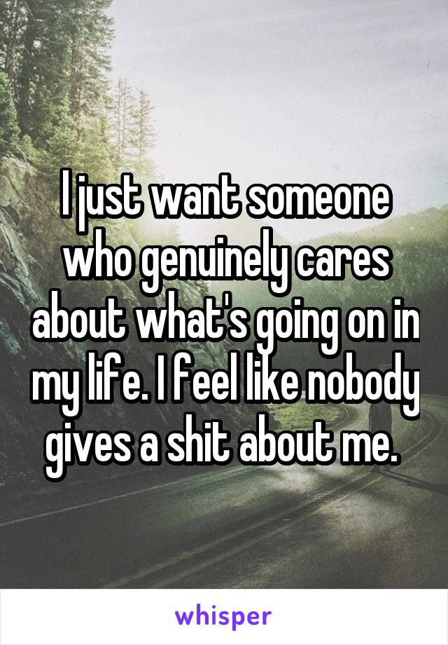 I just want someone who genuinely cares about what's going on in my life. I feel like nobody gives a shit about me. 