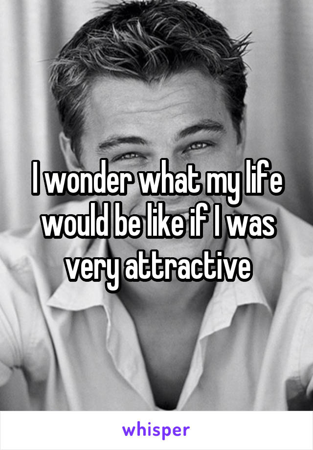 I wonder what my life would be like if I was very attractive