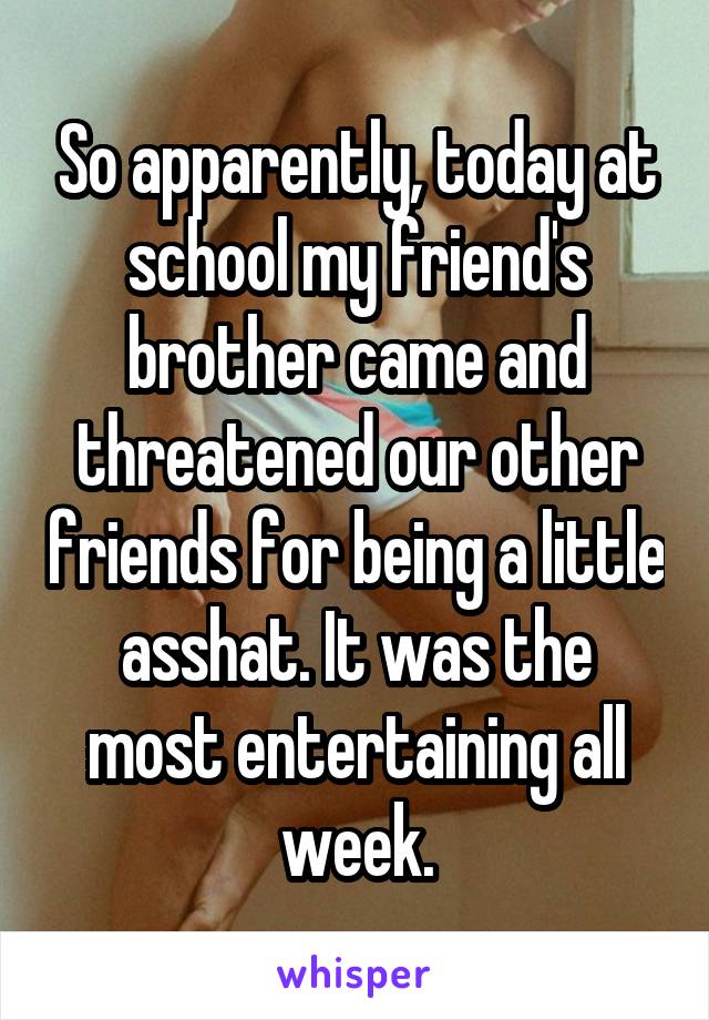 So apparently, today at school my friend's brother came and threatened our other friends for being a little asshat. It was the most entertaining all week.