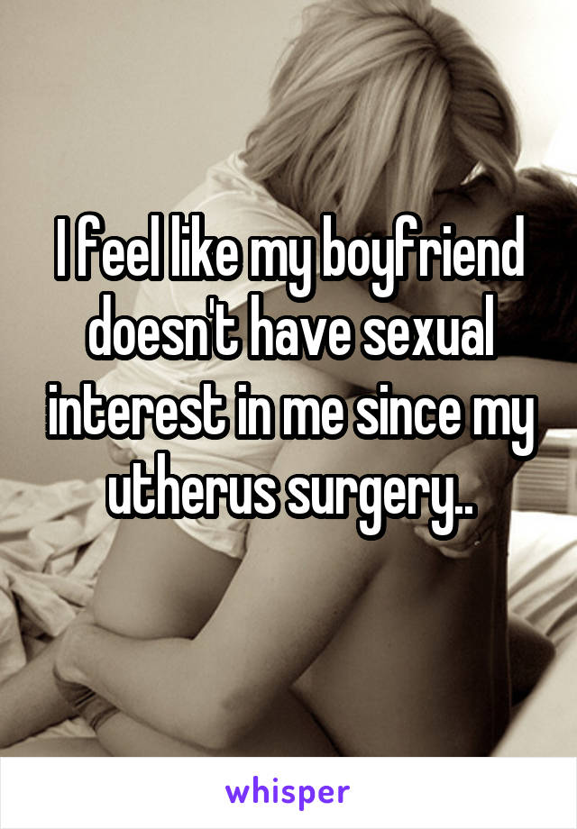 I feel like my boyfriend doesn't have sexual interest in me since my utherus surgery..
