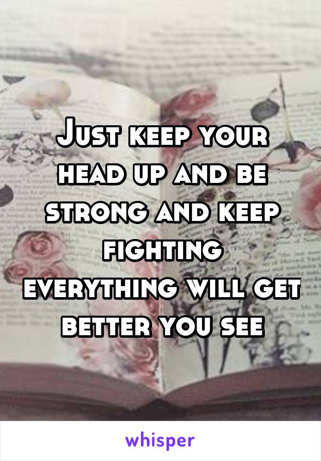 Just keep your head up and be strong and keep fighting everything will get better you see