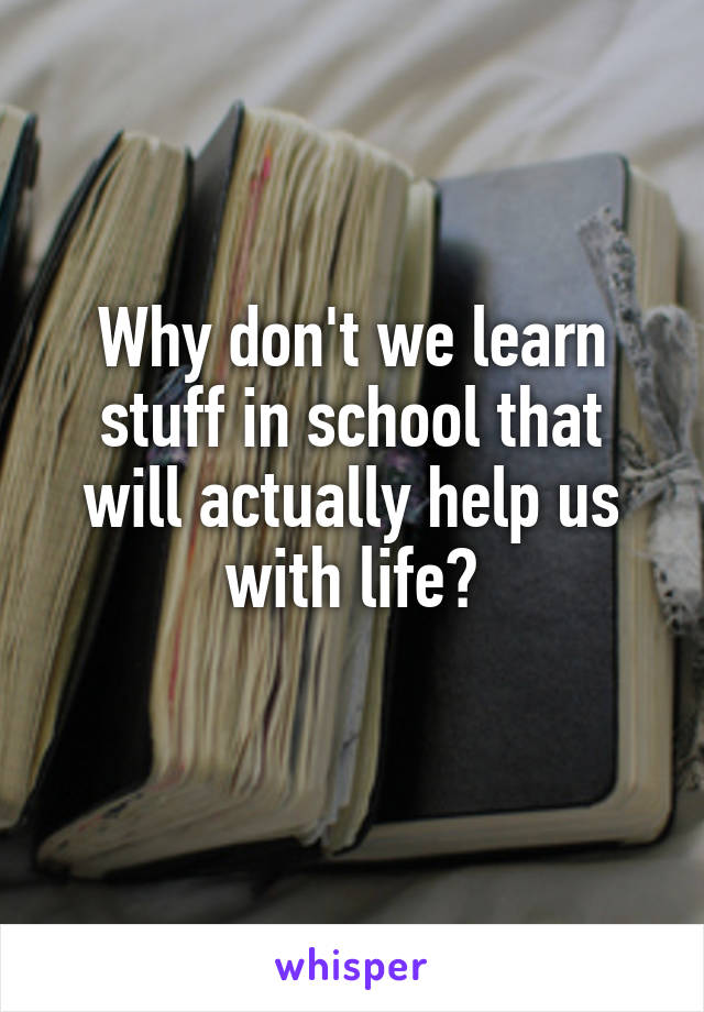 Why don't we learn stuff in school that will actually help us with life?
