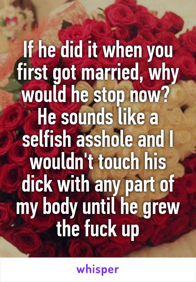 If he did it when you first got married, why would he stop now?  He sounds like a selfish asshole and I wouldn't touch his dick with any part of my body until he grew the fuck up