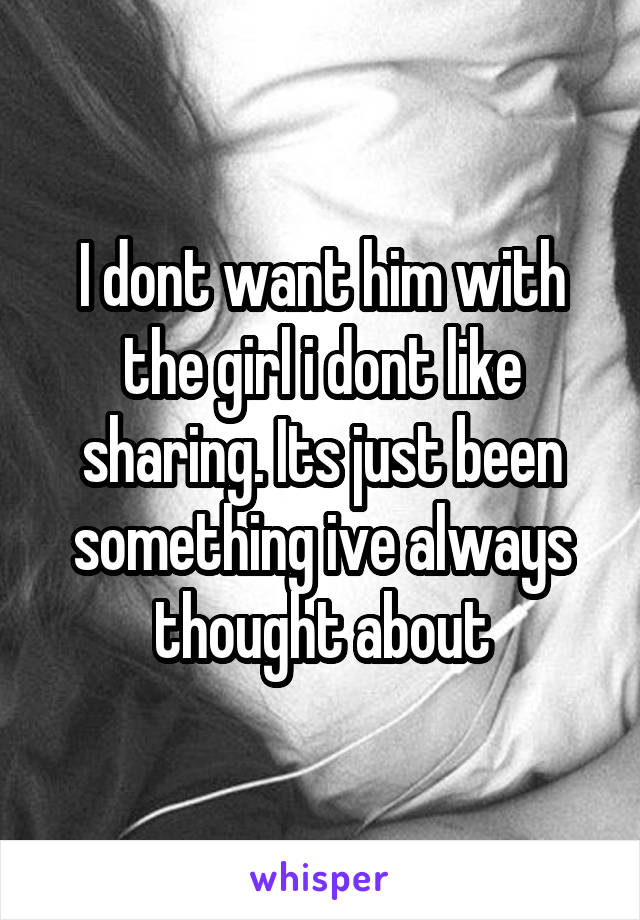 I dont want him with the girl i dont like sharing. Its just been something ive always thought about