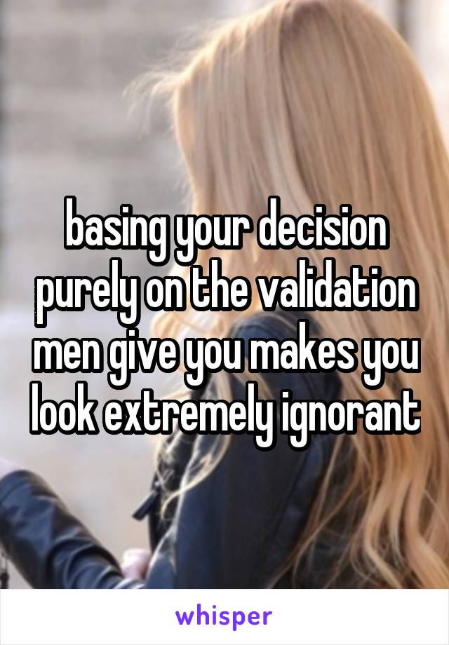 basing your decision purely on the validation men give you makes you look extremely ignorant