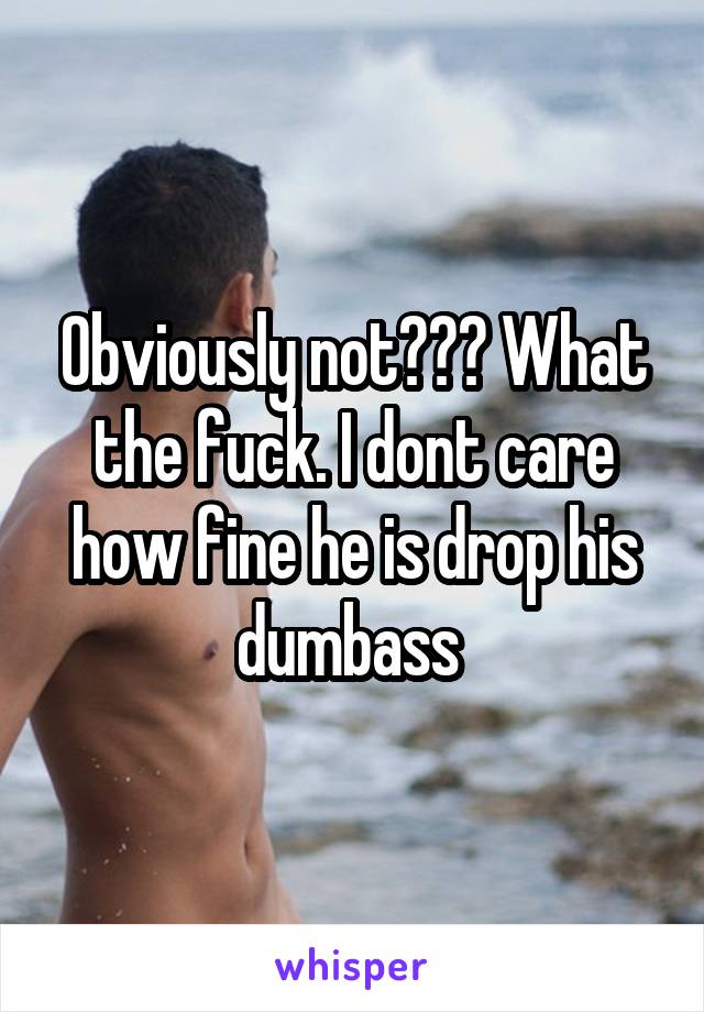 Obviously not??? What the fuck. I dont care how fine he is drop his dumbass 