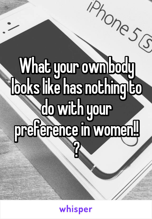 What your own body looks like has nothing to do with your preference in women!! 😏