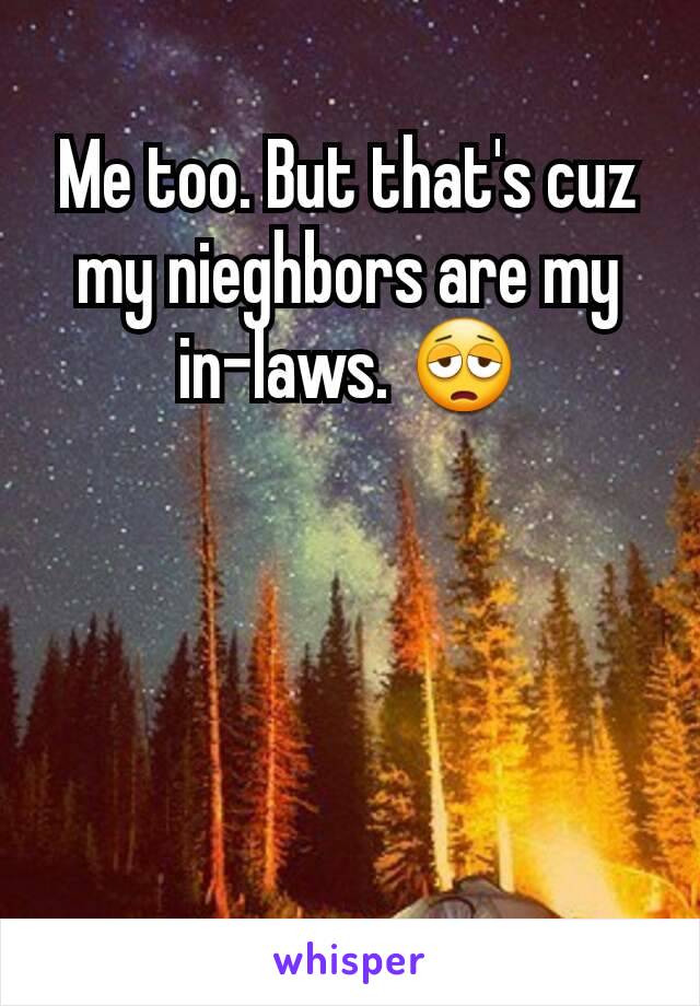 Me too. But that's cuz my nieghbors are my in-laws. 😩