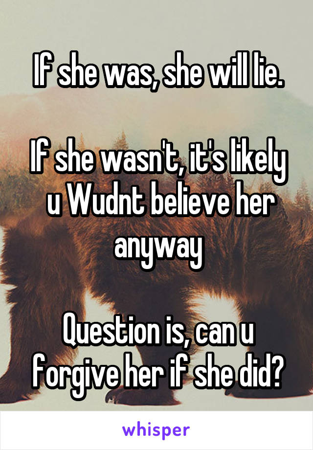 If she was, she will lie.

If she wasn't, it's likely  u Wudnt believe her anyway

Question is, can u forgive her if she did?