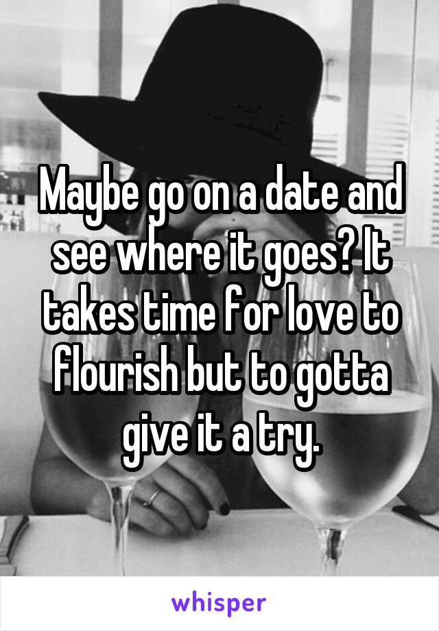 Maybe go on a date and see where it goes? It takes time for love to flourish but to gotta give it a try.