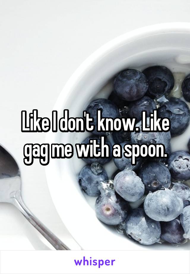 Like I don't know. Like gag me with a spoon.