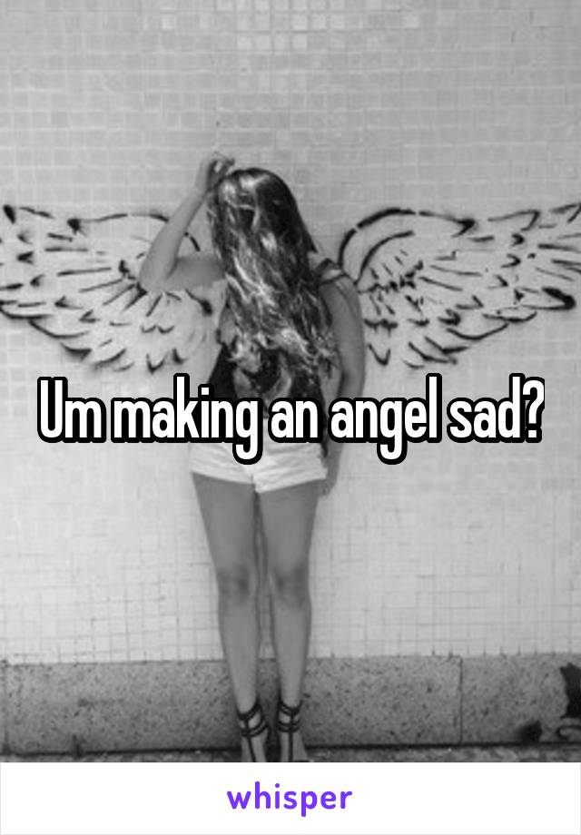Um making an angel sad?