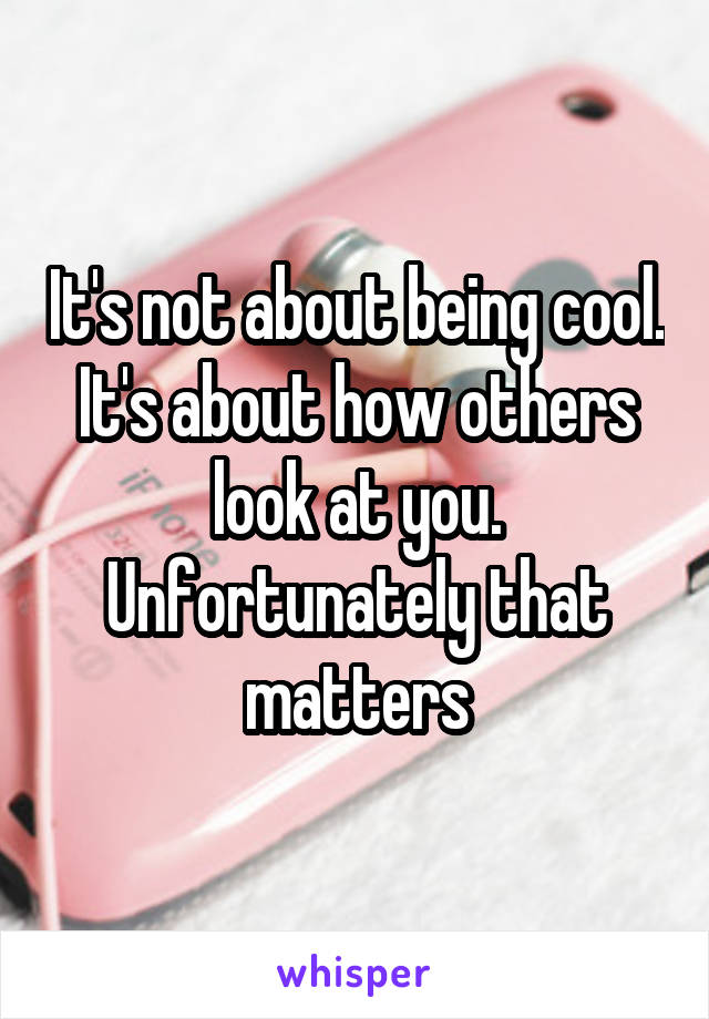 It's not about being cool. It's about how others look at you. Unfortunately that matters