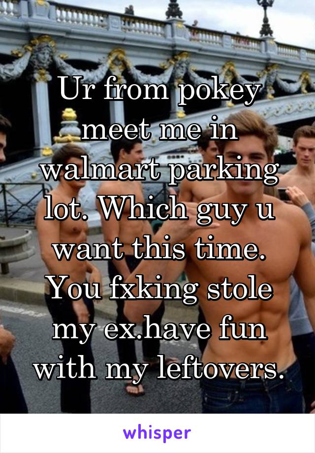 Ur from pokey meet me in walmart parking lot. Which guy u want this time. You fxking stole my ex.have fun with my leftovers.