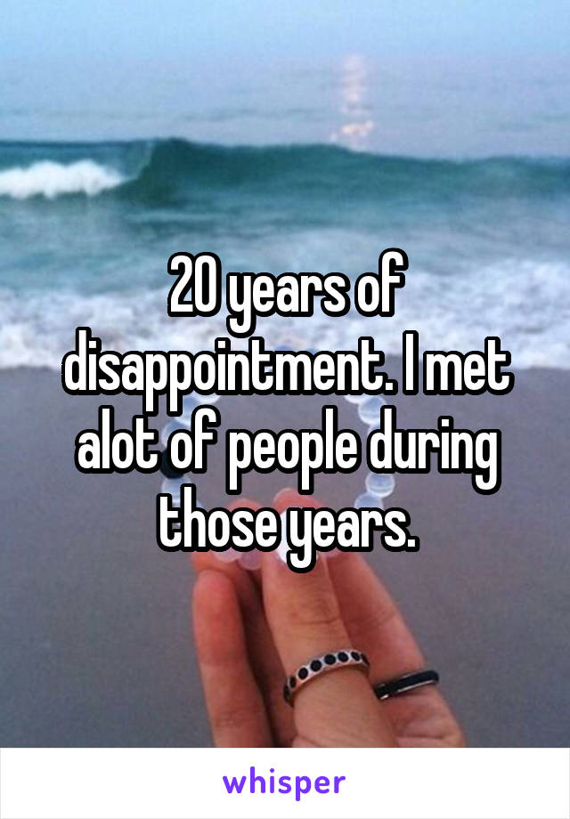 20 years of disappointment. I met alot of people during those years.
