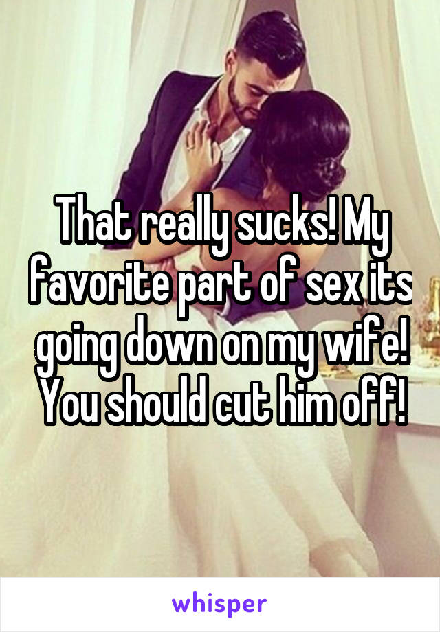 That really sucks! My favorite part of sex its going down on my wife! You should cut him off!
