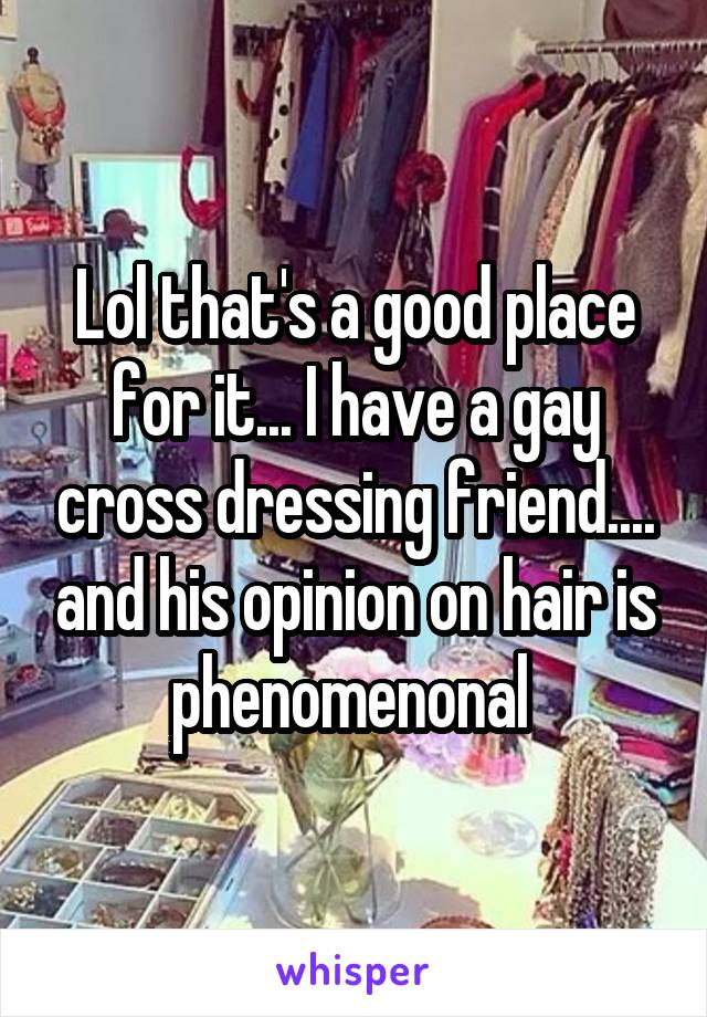 Lol that's a good place for it... I have a gay cross dressing friend.... and his opinion on hair is phenomenonal 