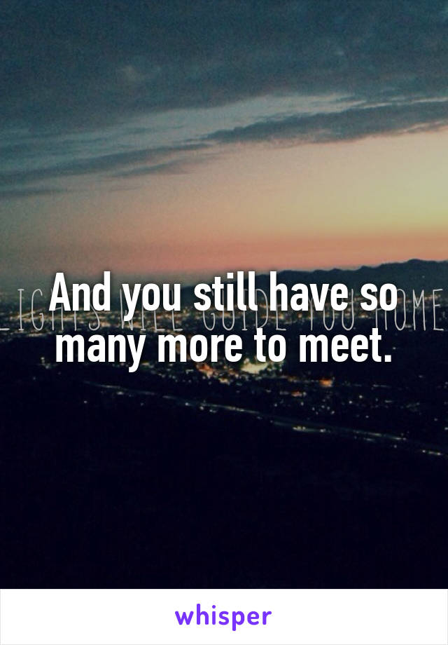 And you still have so many more to meet.