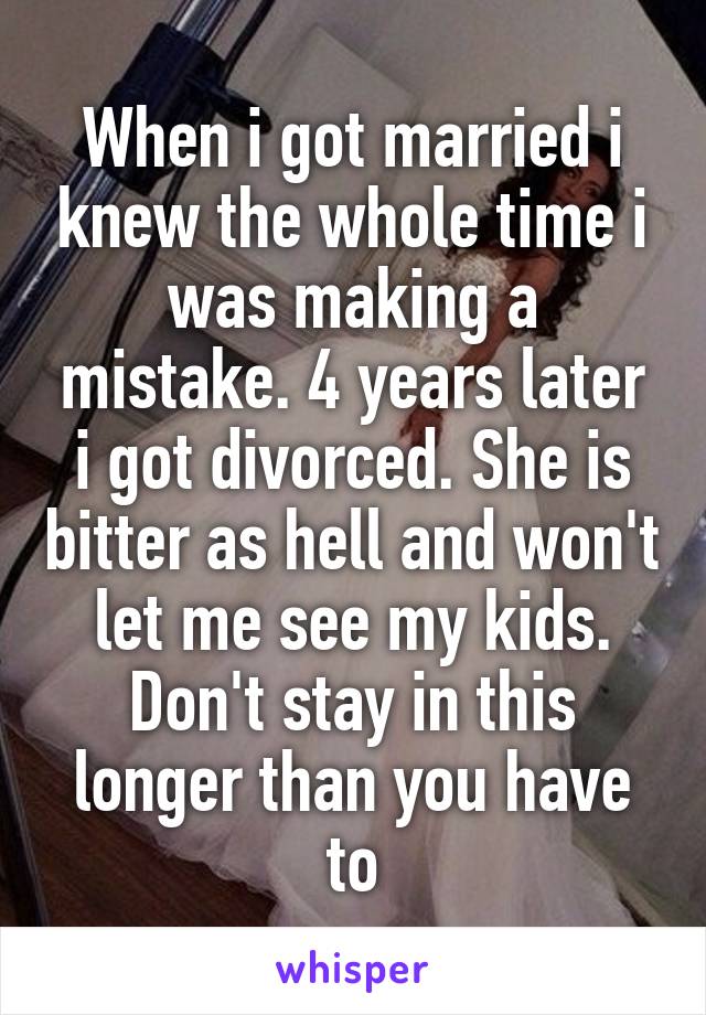 When i got married i knew the whole time i was making a mistake. 4 years later i got divorced. She is bitter as hell and won't let me see my kids. Don't stay in this longer than you have to