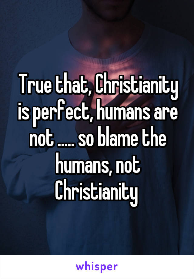 True that, Christianity is perfect, humans are not ..... so blame the humans, not Christianity 