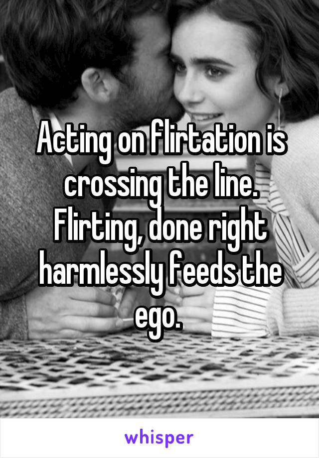 Acting on flirtation is crossing the line. Flirting, done right harmlessly feeds the ego. 