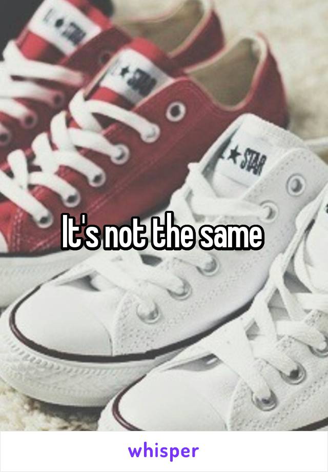 It's not the same 
