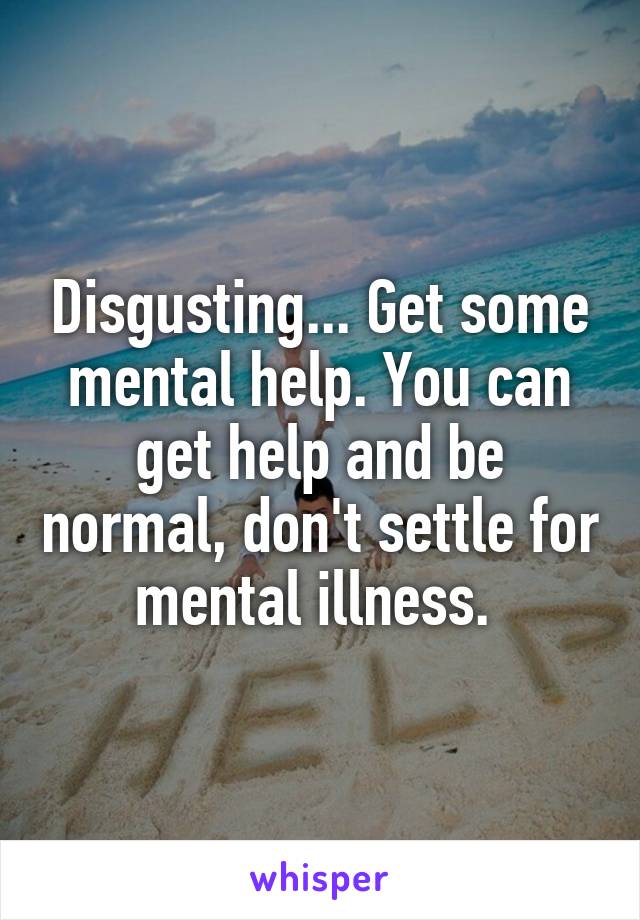 Disgusting... Get some mental help. You can get help and be normal, don't settle for mental illness. 