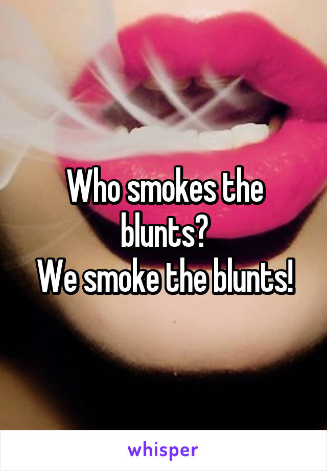 Who smokes the blunts?
We smoke the blunts!