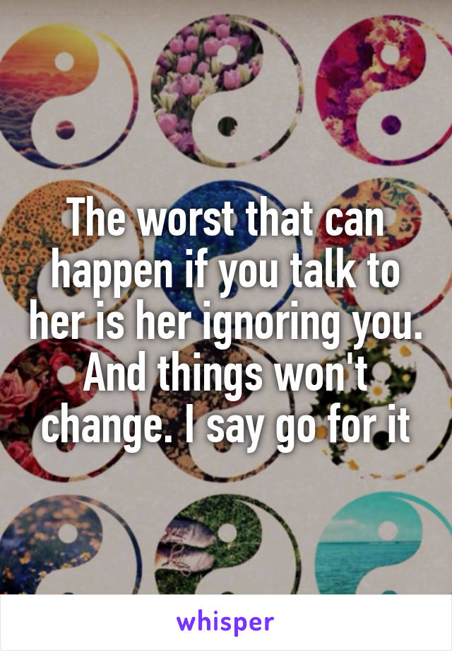 The worst that can happen if you talk to her is her ignoring you. And things won't change. I say go for it