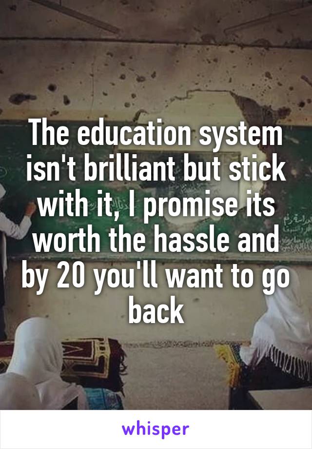 The education system isn't brilliant but stick with it, I promise its worth the hassle and by 20 you'll want to go back