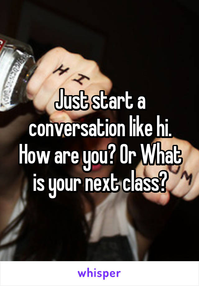 Just start a conversation like hi. How are you? Or What is your next class?
