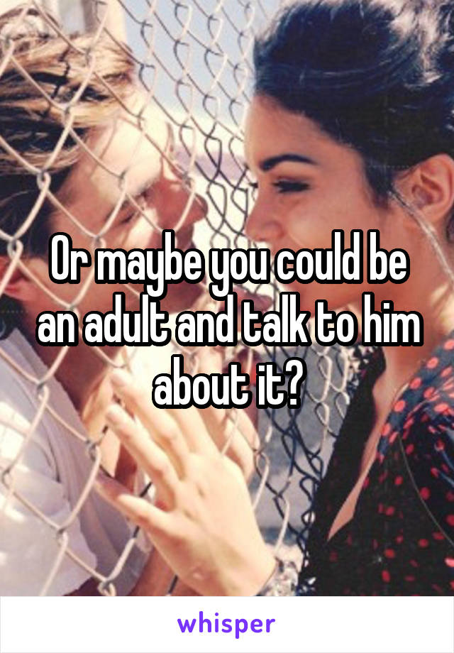 Or maybe you could be an adult and talk to him about it?
