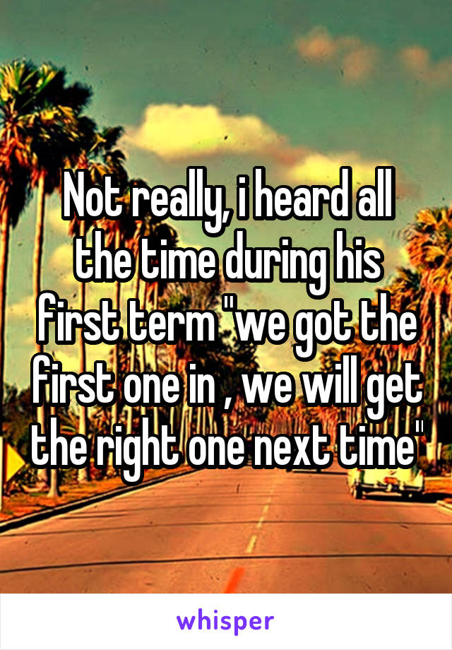 Not really, i heard all the time during his first term "we got the first one in , we will get the right one next time"